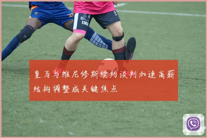 皇马与维尼修斯续约谈判加速高薪结构调整成关键焦点