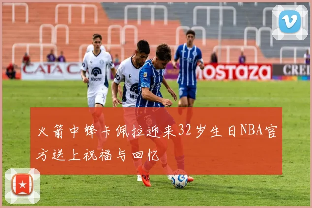 火箭中锋卡佩拉迎来32岁生日NBA官方送上祝福与回忆