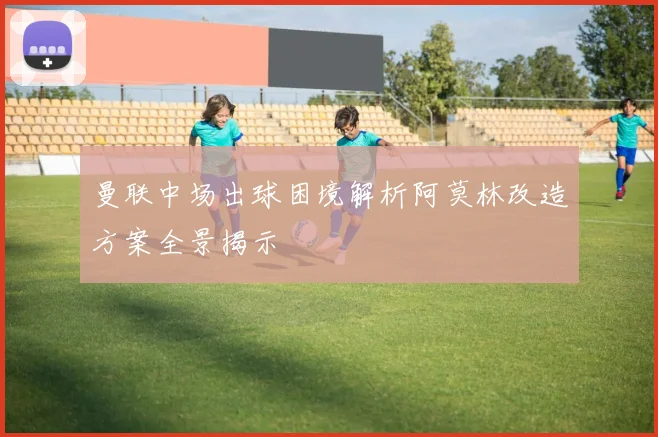 曼联中场出球困境解析阿莫林改造方案全景揭示