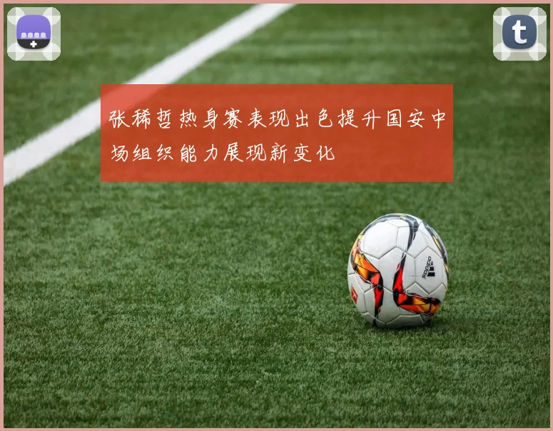 张稀哲热身赛表现出色提升国安中场组织能力展现新变化