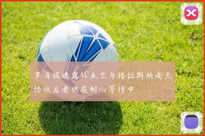 罗马诺透露AC米兰与格拉斯纳尚无协议后者仍在耐心等待中