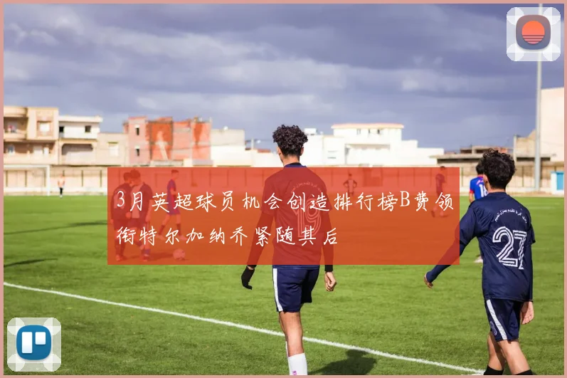 3月英超球员机会创造排行榜B费领衔特尔加纳乔紧随其后