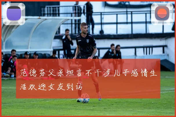 范德芬父亲坦言不干涉儿子感情生活欢迎女友到访