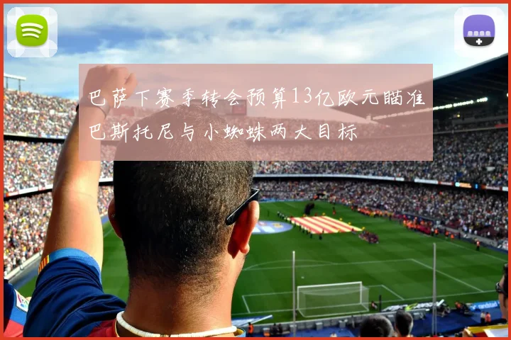 巴萨下赛季转会预算13亿欧元瞄准巴斯托尼与小蜘蛛两大目标