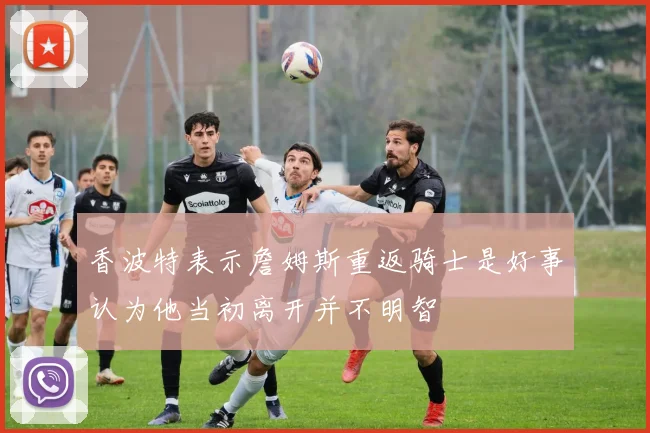 香波特表示詹姆斯重返骑士是好事认为他当初离开并不明智