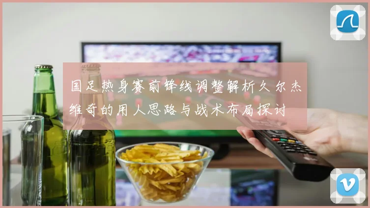 国足热身赛前锋线调整解析久尔杰维奇的用人思路与战术布局探讨