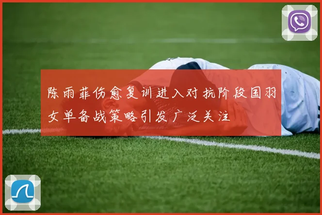 陈雨菲伤愈复训进入对抗阶段国羽女单备战策略引发广泛关注
