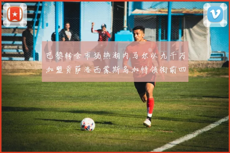 巴黎转会市场热潮内马尔以九千万加盟贡萨洛西蒙斯乌加特领衔前四