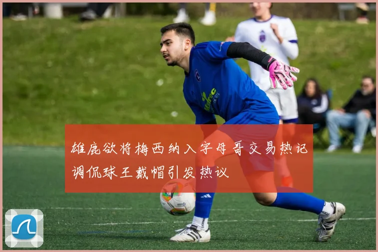 雄鹿欲将梅西纳入字母哥交易热记调侃球王戴帽引发热议