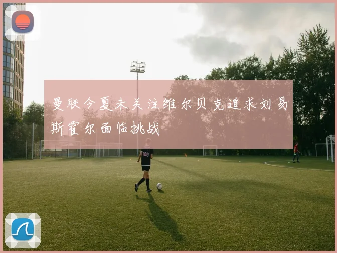 曼联今夏未关注维尔贝克追求刘易斯霍尔面临挑战
