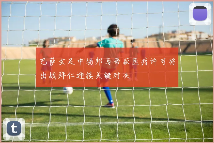 巴萨女足中场邦马蒂获医疗许可将出战拜仁迎接关键对决