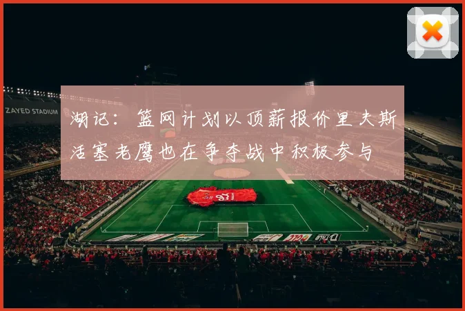 湖记：篮网计划以顶薪报价里夫斯活塞老鹰也在争夺战中积极参与