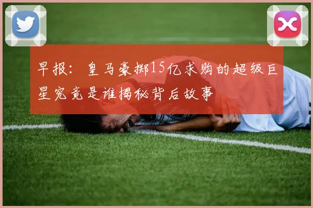 早报：皇马豪掷15亿求购的超级巨星究竟是谁揭秘背后故事
