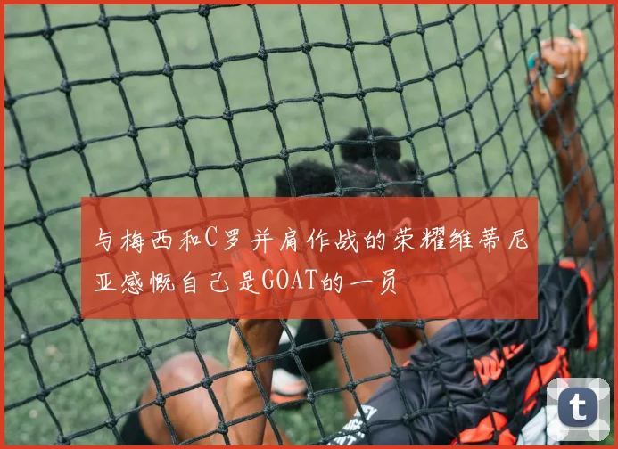 与梅西和C罗并肩作战的荣耀维蒂尼亚感慨自己是GOAT的一员