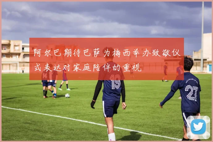 阿尔巴期待巴萨为梅西举办致敬仪式表达对家庭陪伴的重视