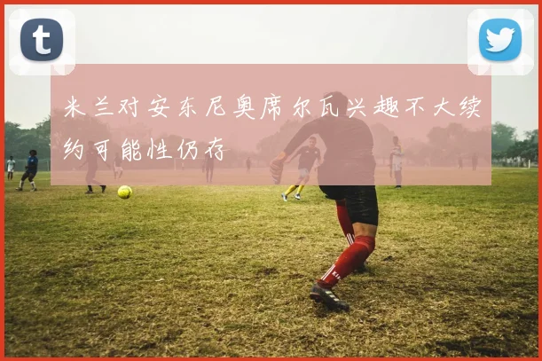 米兰对安东尼奥席尔瓦兴趣不大续约可能性仍存