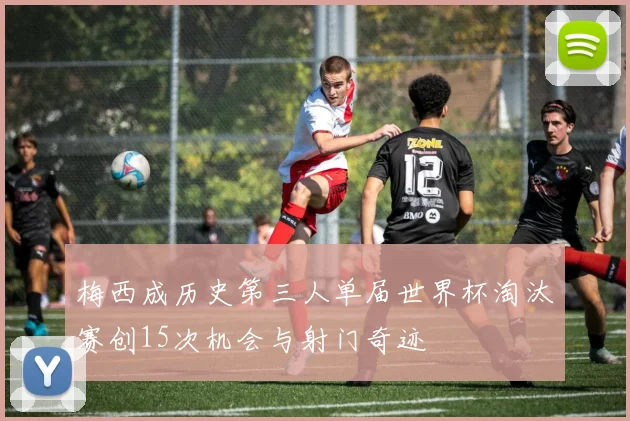 梅西成历史第三人单届世界杯淘汰赛创15次机会与射门奇迹