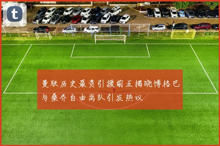 曼联历史最贵引援前五揭晓博格巴与桑乔自由离队引发热议