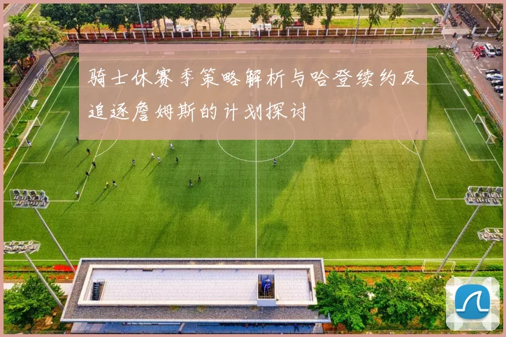 骑士休赛季策略解析与哈登续约及追逐詹姆斯的计划探讨