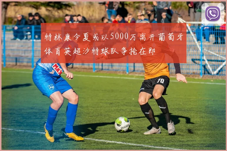 特林康今夏或以5000万离开葡萄牙体育英超沙特球队争抢在即