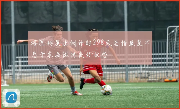 塔图姆复出倒计时298天坚持康复不急于求成保持良好状态