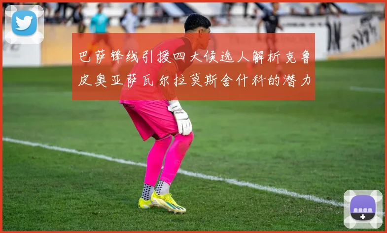 巴萨锋线引援四大候选人解析克鲁皮奥亚萨瓦尔拉莫斯舍什科的潜力与前景