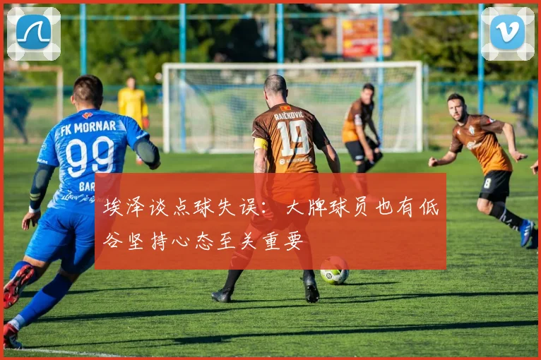 埃泽谈点球失误：大牌球员也有低谷坚持心态至关重要