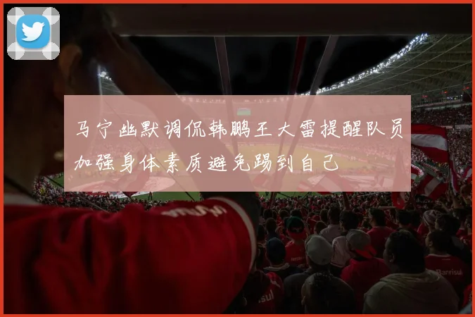 马宁幽默调侃韩鹏王大雷提醒队员加强身体素质避免踢到自己