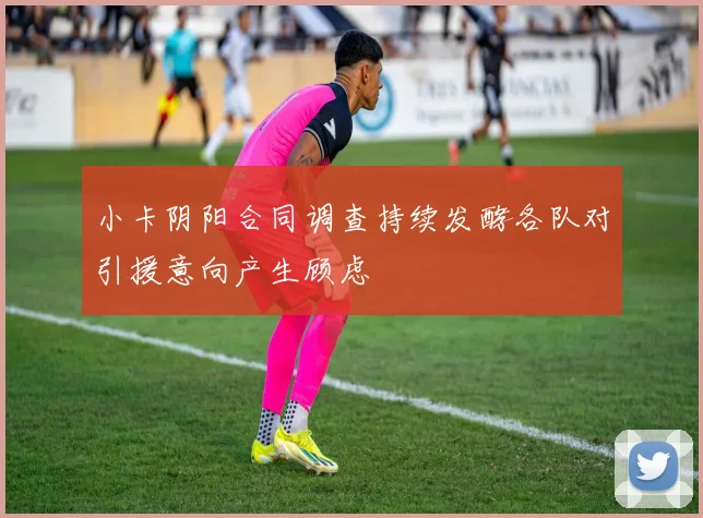 小卡阴阳合同调查持续发酵各队对引援意向产生顾虑