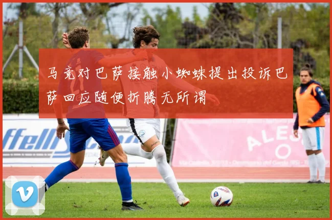 马竞对巴萨接触小蜘蛛提出投诉巴萨回应随便折腾无所谓