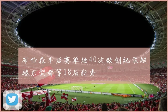 布伦森季后赛单场40次数创纪录超越东契奇等18届新秀