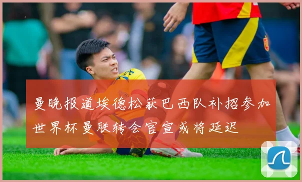 曼晚报道埃德松获巴西队补招参加世界杯曼联转会官宣或将延迟