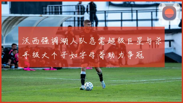 沃西强调湖人队急需超级巨星与杀手级大个子如字母哥助力争冠