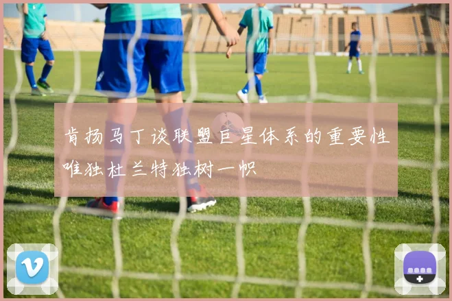 肯扬马丁谈联盟巨星体系的重要性唯独杜兰特独树一帜