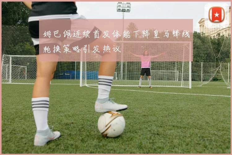 姆巴佩连续首发体能下降皇马锋线轮换策略引发热议