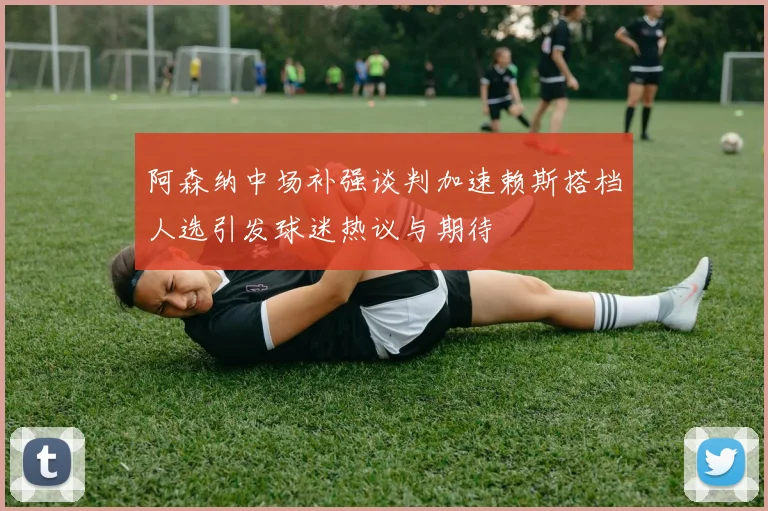 阿森纳中场补强谈判加速赖斯搭档人选引发球迷热议与期待